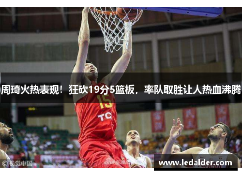 周琦火热表现！狂砍19分5篮板，率队取胜让人热血沸腾
