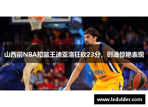 山西前NBA扣篮王迪亚洛狂砍23分，创造惊艳表现
